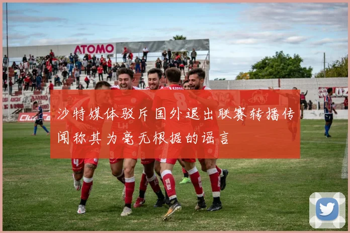 沙特媒体驳斥国外退出联赛转播传闻称其为毫无根据的谣言