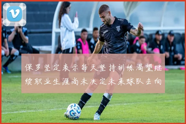 保罗坚定表示每天坚持训练渴望继续职业生涯尚未决定未来球队去向