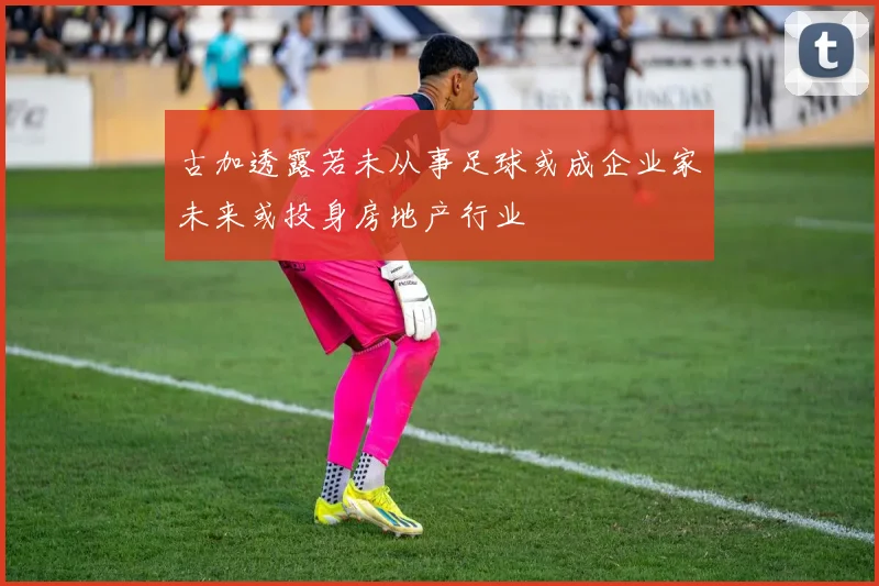 古加透露若未从事足球或成企业家未来或投身房地产行业