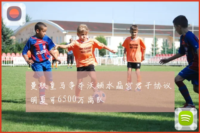 曼联皇马争夺沃顿水晶宫君子协议明夏可6500万离队