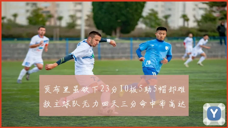 莫布里虽砍下23分10板5助5帽却难救主球队无力回天三分命中率高达57