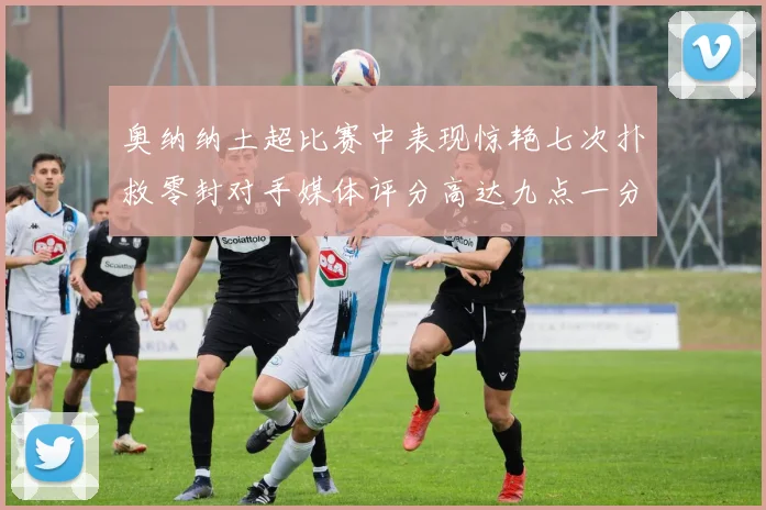 奥纳纳土超比赛中表现惊艳七次扑救零封对手媒体评分高达九点一分