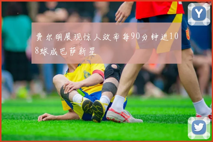 费尔明展现惊人效率每90分钟进108球成巴萨新星