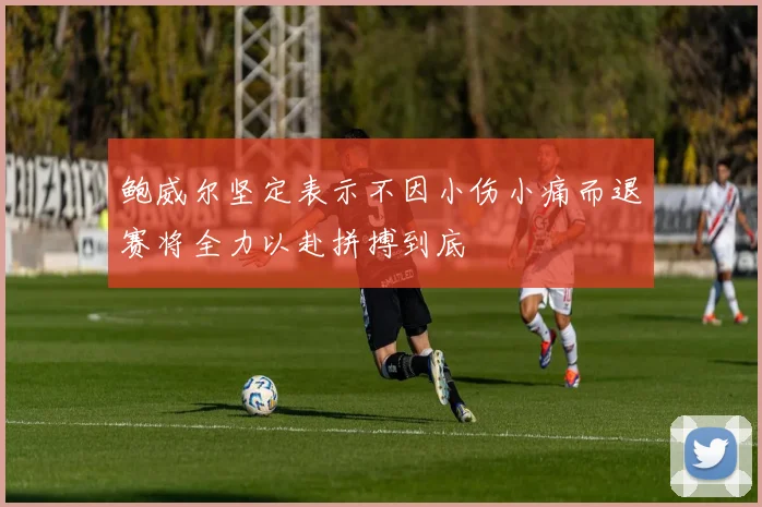 鲍威尔坚定表示不因小伤小痛而退赛将全力以赴拼搏到底