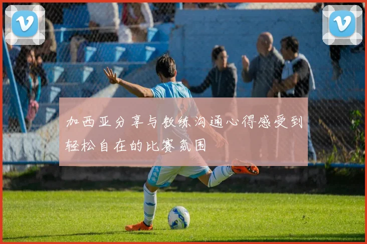 加西亚分享与教练沟通心得感受到轻松自在的比赛氛围