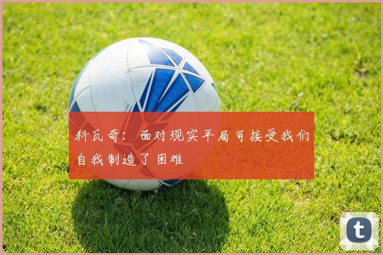 科瓦奇：面对现实平局可接受我们自我制造了困难