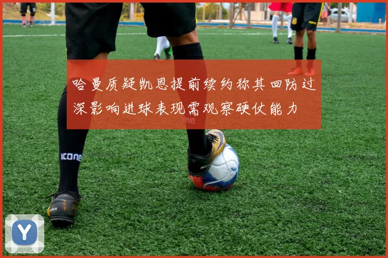 哈曼质疑凯恩提前续约称其回防过深影响进球表现需观察硬仗能力