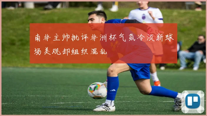 南非主帅批评非洲杯气氛冷淡新球场美观却组织混乱
