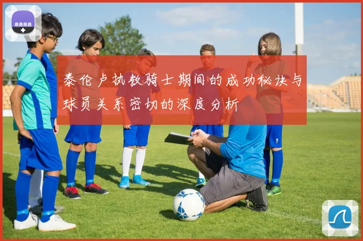 泰伦卢执教骑士期间的成功秘诀与球员关系密切的深度分析