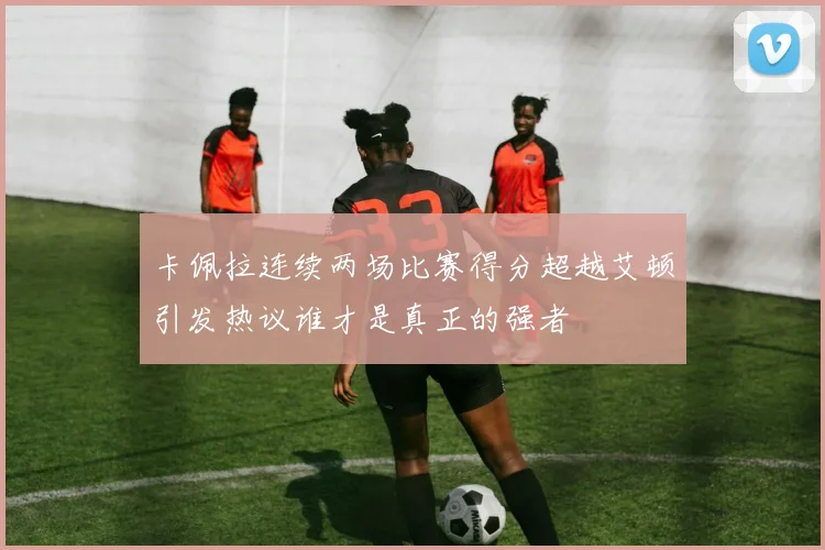 卡佩拉连续两场比赛得分超越艾顿引发热议谁才是真正的强者