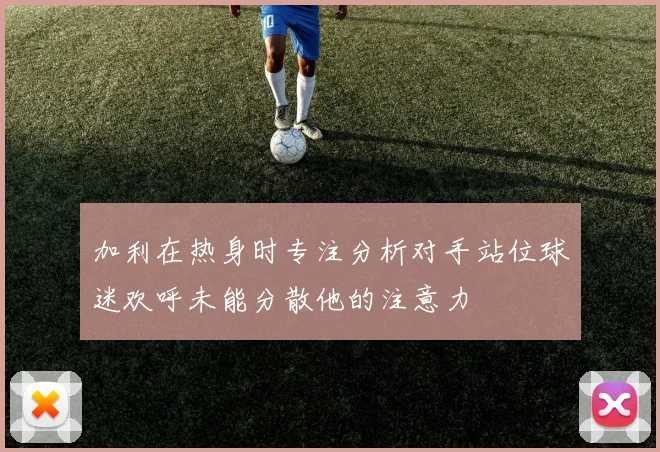 加利在热身时专注分析对手站位球迷欢呼未能分散他的注意力