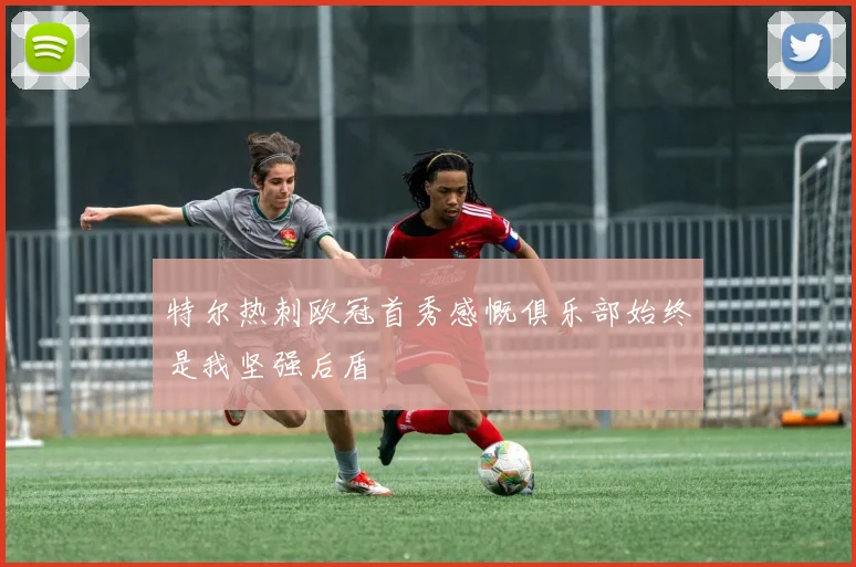 特尔热刺欧冠首秀感慨俱乐部始终是我坚强后盾