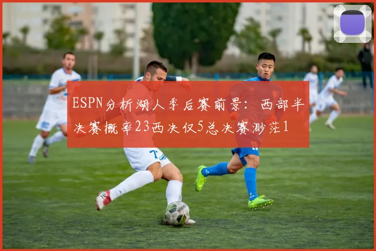 ESPN分析湖人季后赛前景：西部半决赛概率23西决仅5总决赛渺茫1