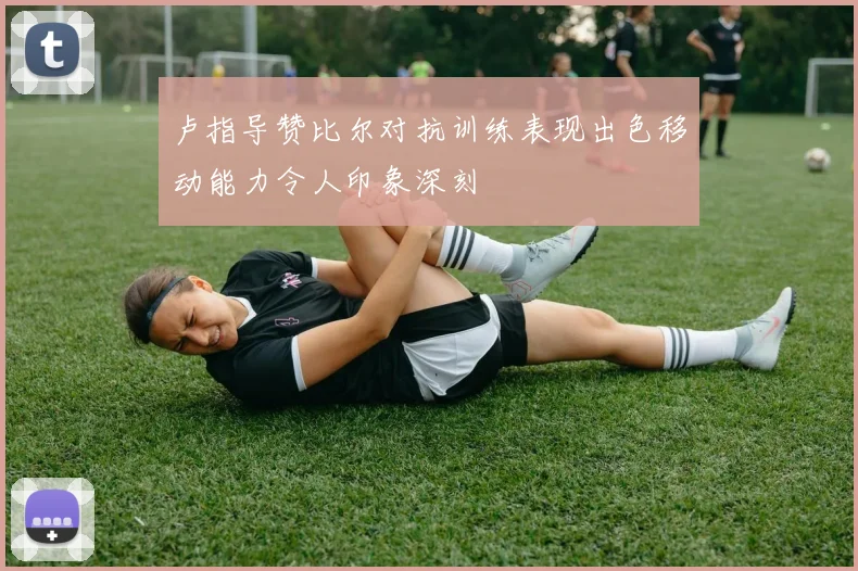 卢指导赞比尔对抗训练表现出色移动能力令人印象深刻