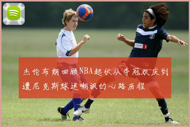 杰伦布朗回顾NBA起伏从夺冠欢庆到遭尼克斯球迷嘲讽的心路历程