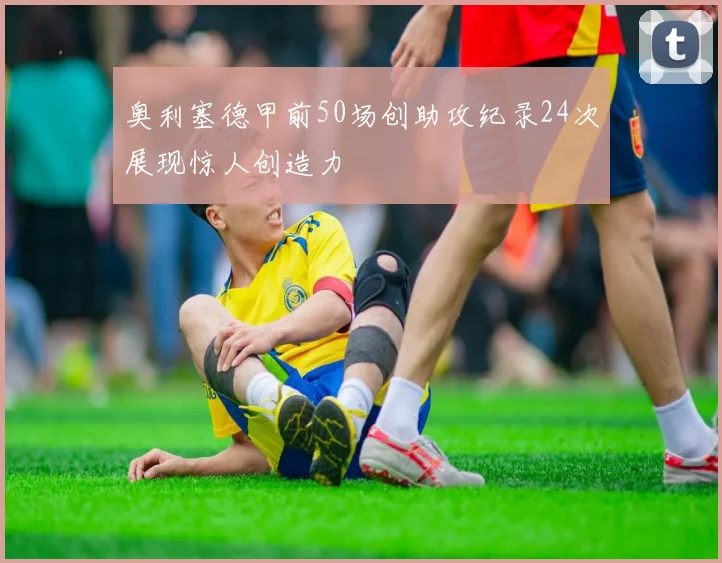 奥利塞德甲前50场创助攻纪录24次展现惊人创造力