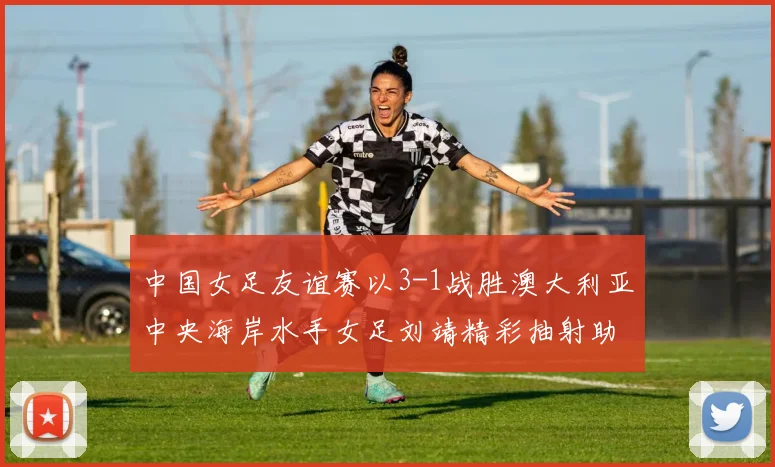 中国女足友谊赛以3-1战胜澳大利亚中央海岸水手女足刘靖精彩抽射助球队取胜