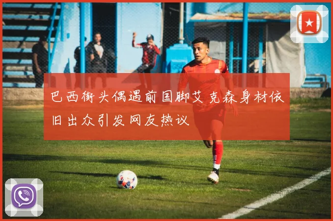 巴西街头偶遇前国脚艾克森身材依旧出众引发网友热议