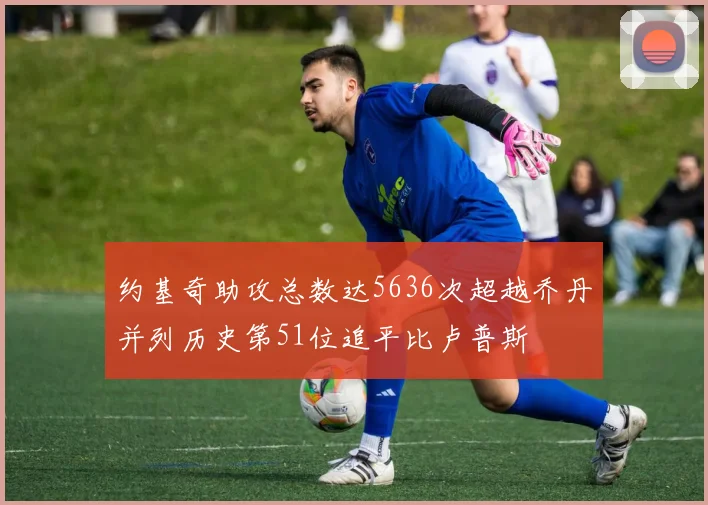 约基奇助攻总数达5636次超越乔丹并列历史第51位追平比卢普斯