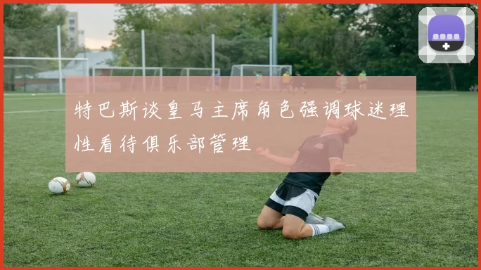 特巴斯谈皇马主席角色强调球迷理性看待俱乐部管理