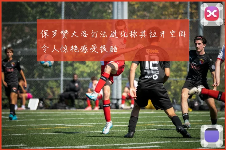 保罗赞大洛打法进化称其拉开空间令人惊艳感受很酷