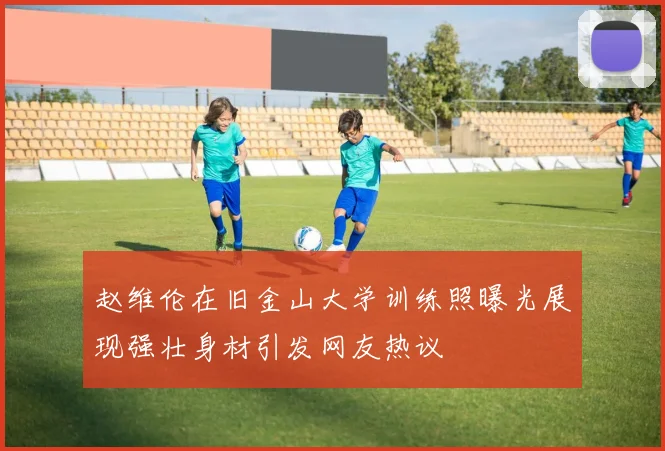 赵维伦在旧金山大学训练照曝光展现强壮身材引发网友热议