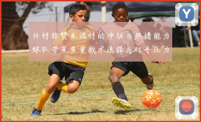 怀特称赞米诺特的冲劲与热情能为球队带来多重战术选择与对手压力