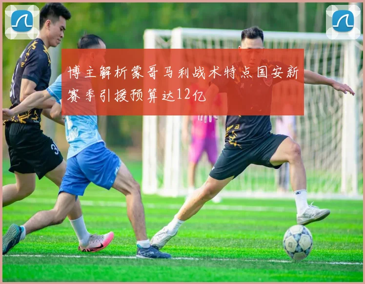 博主解析蒙哥马利战术特点国安新赛季引援预算达12亿