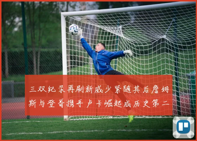 三双纪录再刷新威少紧随其后詹姆斯与登哥携手卢卡崛起成历史第二