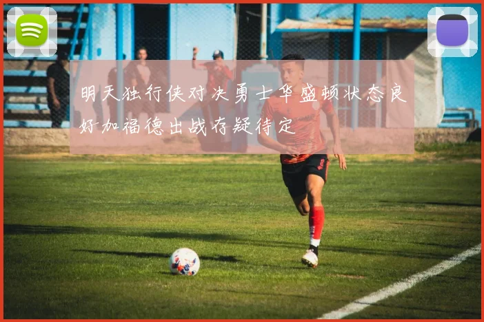 明天独行侠对决勇士华盛顿状态良好加福德出战存疑待定